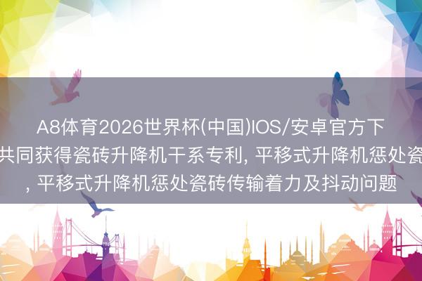 A8体育2026世界杯(中国)IOS/安卓官方下载 东鹏陶瓷等4家公司共同获得瓷砖升降机干系专利， 平移式升降机惩处瓷砖传输着力及抖动问题