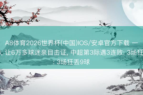 A8体育2026世界杯(中国)IOS/安卓官方下载 一场2-3, 让6万多球迷亲目击证, 中超第3际遇3连败: 3场狂丢9球