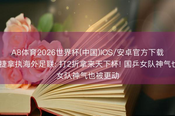 A8体育2026世界杯(中国)IOS/安卓官方下载 央视告捷拿执海外足联: 打2折拿来天下杯! 国乒女队神气也被更动
