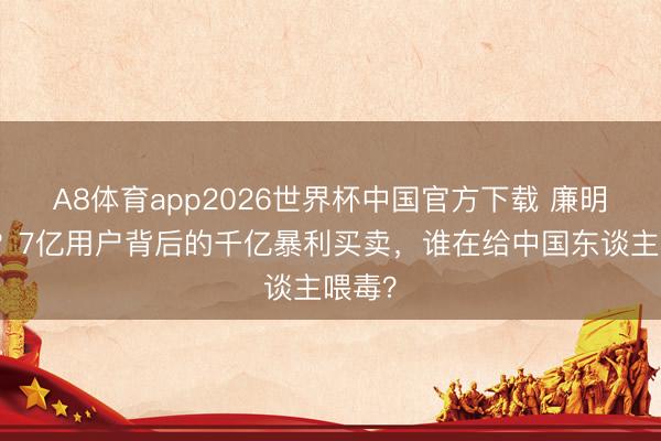 A8体育app2026世界杯中国官方下载 廉明奉公？7亿用户背后的千亿暴利买卖，谁在给中国东谈主喂毒？
