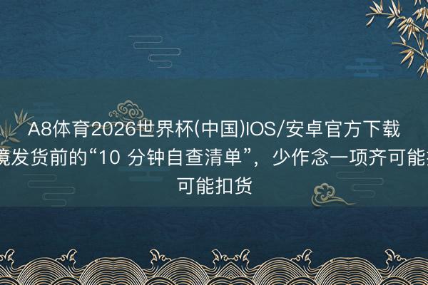 A8体育2026世界杯(中国)IOS/安卓官方下载 跨境发货前的“10 分钟自查清单”,少作念一项齐可能扣货