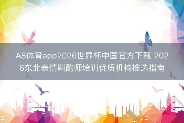 A8体育app2026世界杯中国官方下载 2026东北表情斟酌师培训优质机构推选指南
