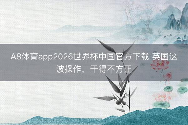 A8体育app2026世界杯中国官方下载 英国这波操作，干得不方正