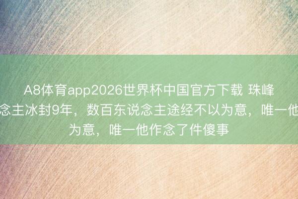 A8体育app2026世界杯中国官方下载 珠峰睡好意思东说念主冰封9年,数百东说念主途经不以为意,唯一他作念了件傻事