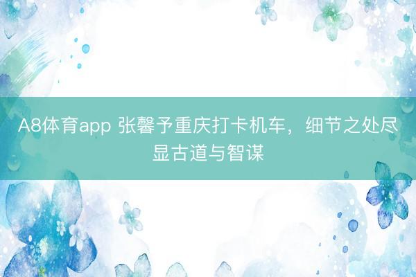 A8体育app 张馨予重庆打卡机车，细节之处尽显古道与智谋