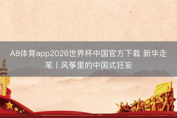 A8体育app2026世界杯中国官方下载 新华走笔丨风筝里的中国式狂妄