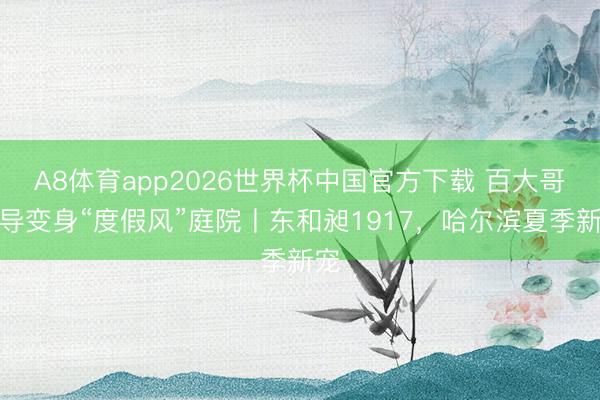 A8体育app2026世界杯中国官方下载 百大哥开导变身“度假风”庭院丨东和昶1917，哈尔滨夏季新宠