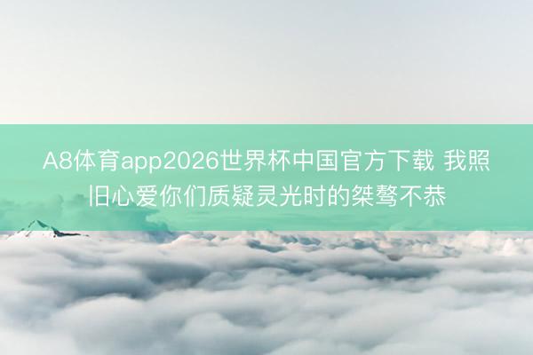 A8体育app2026世界杯中国官方下载 我照旧心爱你们质疑灵光时的桀骜不恭
