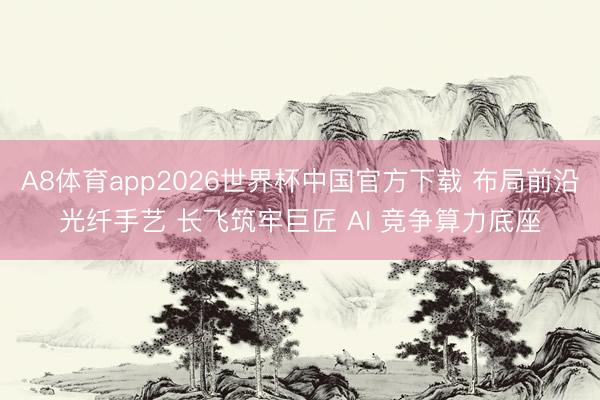 A8体育app2026世界杯中国官方下载 布局前沿光纤手艺 长飞筑牢巨匠 AI 竞争算力底座