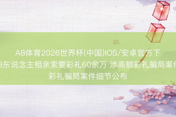 A8体育2026世界杯(中国)IOS/安卓官方下载 先后与8东说念主相亲索要彩礼60余万 涉高额彩礼骗局案件细节公布