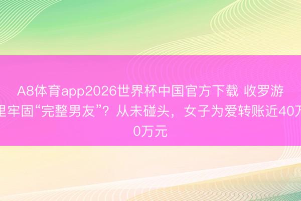A8体育app2026世界杯中国官方下载 收罗游戏里牢固“完整男友”?从未碰头,女子为爱转账近40万元