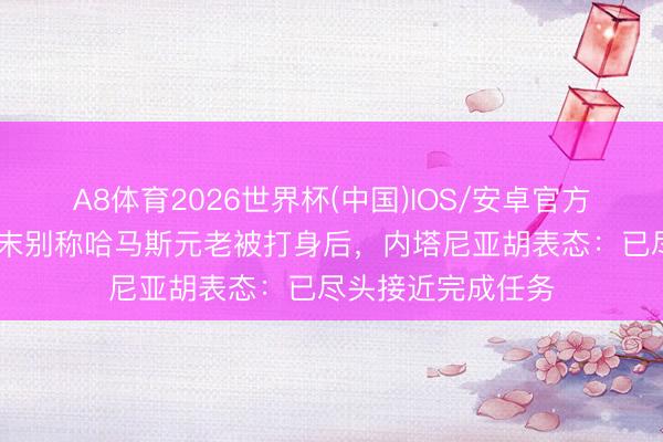 A8体育2026世界杯(中国)IOS/安卓官方下载 加沙地带终末别称哈马斯元老被打身后，内塔尼亚胡表态：已尽头接近完成任务