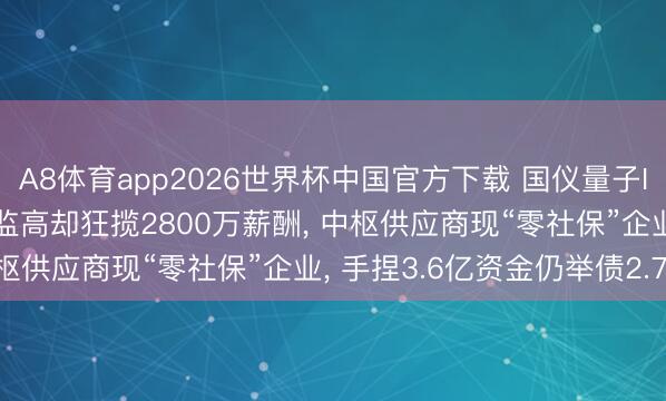A8体育app2026世界杯中国官方下载 国仪量子IPO: 三年亏近3亿, 董监高却狂揽2800万薪酬, 中枢供应商现“零社保”企业, 手捏3.6亿资金仍举债2.76亿
