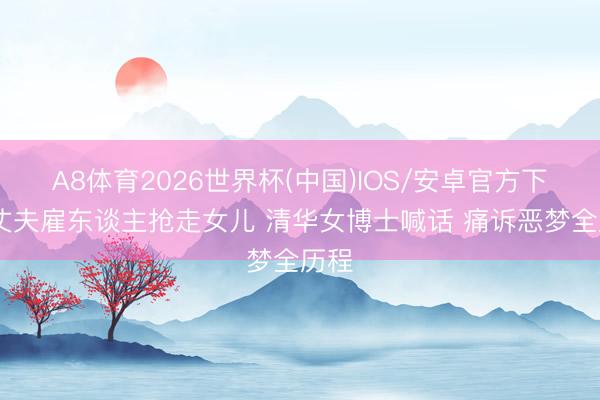 A8体育2026世界杯(中国)IOS/安卓官方下载 丈夫雇东谈主抢走女儿 清华女博士喊话 痛诉恶梦全历程