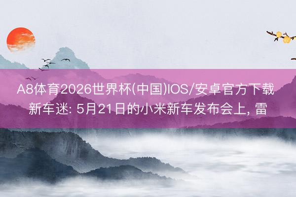 A8体育2026世界杯(中国)IOS/安卓官方下载 新车迷: 5月21日的小米新车发布会上， 雷