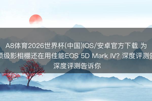 A8体育2026世界杯(中国)IOS/安卓官方下载 为什么顶级影相棚还在用佳能EOS 5D Mark IV? 深度评测告诉你
