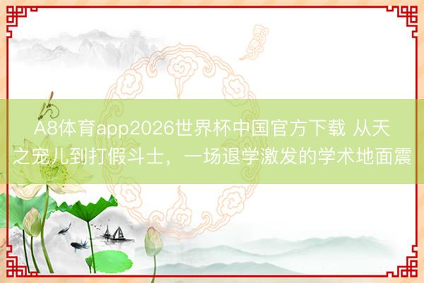 A8体育app2026世界杯中国官方下载 从天之宠儿到打假斗士,一场退学激发的学术地面震