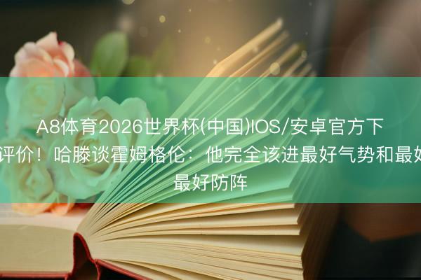 A8体育2026世界杯(中国)IOS/安卓官方下载 高评价！哈滕谈霍姆格伦：他完全该进最好气势和最好防阵