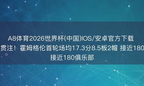 A8体育2026世界杯(中国)IOS/安卓官方下载 不啻是贯注！霍姆格伦首轮场均17.3分8.5板2帽 接近180俱乐部