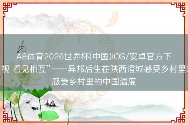 A8体育2026世界杯(中国)IOS/安卓官方下载 “联袂对视 看见相互”——异邦后生在陕西澄城感受乡村里的中国温度