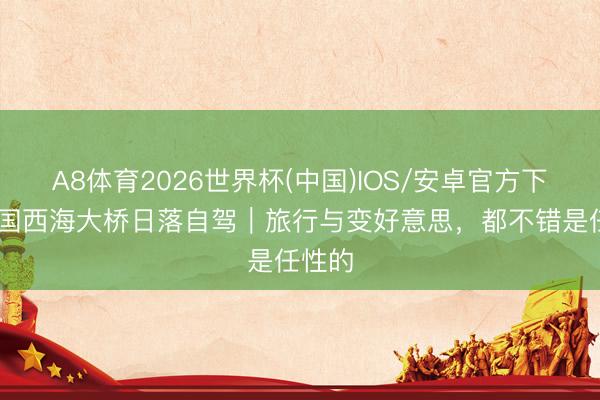 A8体育2026世界杯(中国)IOS/安卓官方下载 韩国西海大桥日落自驾|旅行与变好意思,都不错是任性的