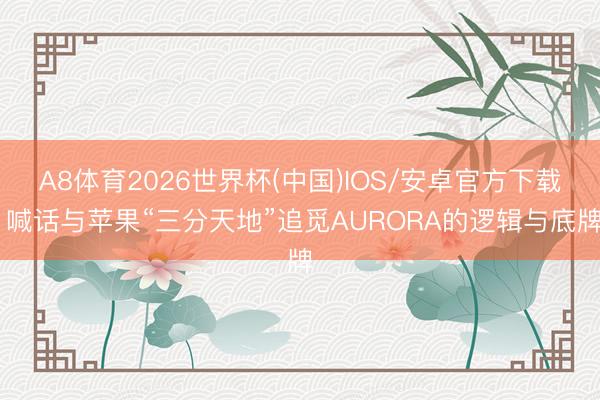 A8体育2026世界杯(中国)IOS/安卓官方下载 喊话与苹果“三分天地”追觅AURORA的逻辑与底牌