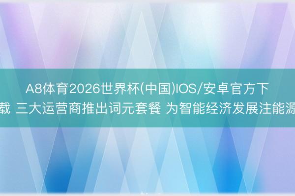 A8体育2026世界杯(中国)IOS/安卓官方下载 三大运营商推出词元套餐 为智能经济发展注能源