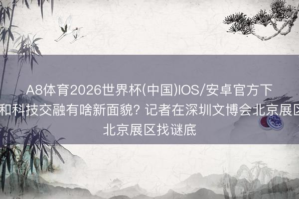 A8体育2026世界杯(中国)IOS/安卓官方下载 文化和科技交融有啥新面貌? 记者在深圳文博会北京展区找谜底