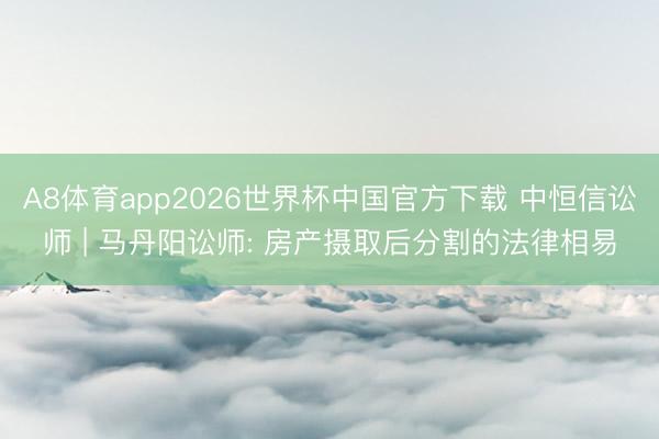 A8体育app2026世界杯中国官方下载 中恒信讼师 | 马丹阳讼师: 房产摄取后分割的法律相易