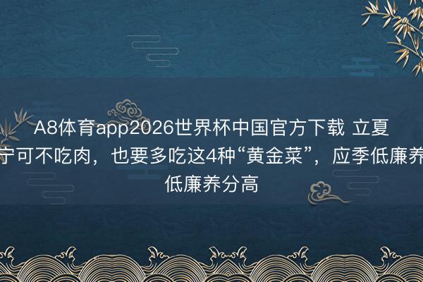 A8体育app2026世界杯中国官方下载 立夏后,宁可不吃肉,也要多吃这4种“黄金菜”,应季低廉养分高
