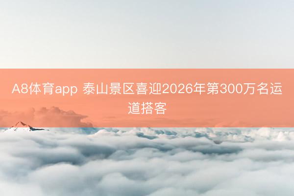 A8体育app 泰山景区喜迎2026年第300万名运道搭客