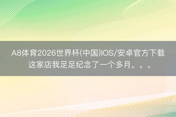 A8体育2026世界杯(中国)IOS/安卓官方下载 这家店我足足纪念了一个多月。。。