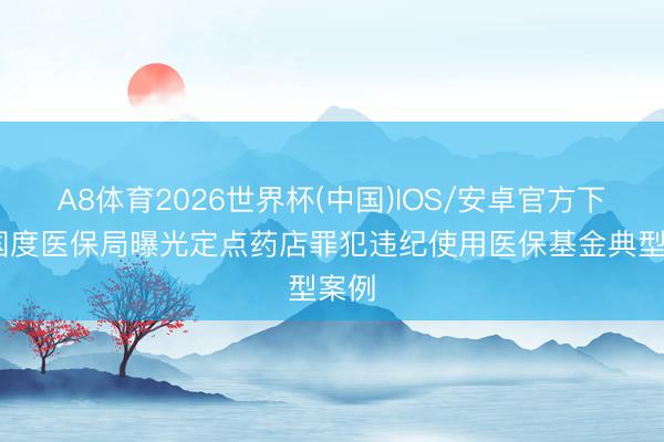 A8体育2026世界杯(中国)IOS/安卓官方下载 国度医保局曝光定点药店罪犯违纪使用医保基金典型案例
