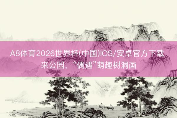 A8体育2026世界杯(中国)IOS/安卓官方下载 来公园，“偶遇”萌趣树洞画