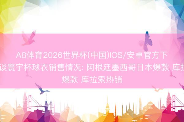 A8体育2026世界杯(中国)IOS/安卓官方下载 阿斯谈寰宇杯球衣销售情况: 阿根廷墨西哥日本爆款 库拉索热销