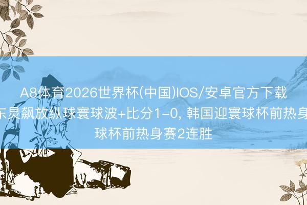 A8体育2026世界杯(中国)IOS/安卓官方下载 跟着李东炅飙放纵球寰球波+比分1-0, 韩国迎寰球杯前热身赛2连胜