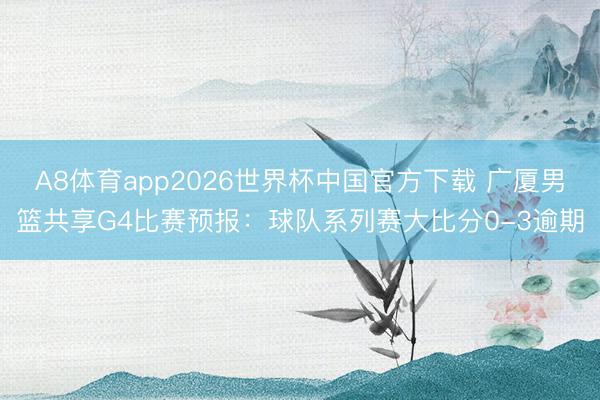 A8体育app2026世界杯中国官方下载 广厦男篮共享G4比赛预报：球队系列赛大比分0-3逾期