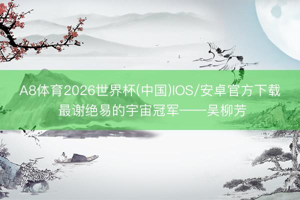 A8体育2026世界杯(中国)IOS/安卓官方下载 最谢绝易的宇宙冠军——吴柳芳