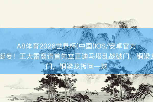 A8体育2026世界杯(中国)IOS/安卓官方下载 初级诞妄！王大雷离谱首先立正迪马塔乱战破门，铜梁龙扳回一球