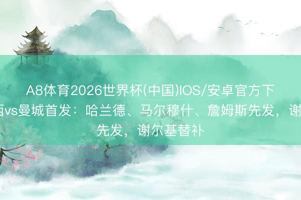 A8体育2026世界杯(中国)IOS/安卓官方下载 切尔西vs曼城首发：哈兰德、马尔穆什、詹姆斯先发，谢尔基替补