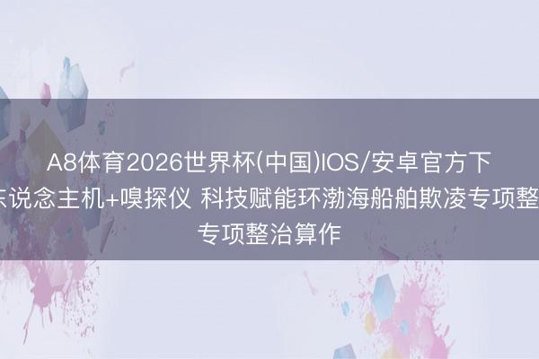 A8体育2026世界杯(中国)IOS/安卓官方下载 无东说念主机+嗅探仪 科技赋能环渤海船舶欺凌专项整治算作