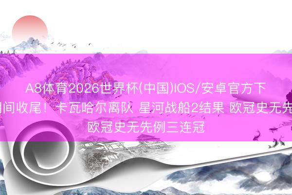 A8体育2026世界杯(中国)IOS/安卓官方下载 一个期间收尾！卡瓦哈尔离队 星河战船2结果 欧冠史无先例三连冠
