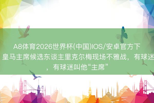 A8体育2026世界杯(中国)IOS/安卓官方下载 马卡报:皇马主席候选东谈主里克尔梅现场不雅战,有球迷叫他“主席”