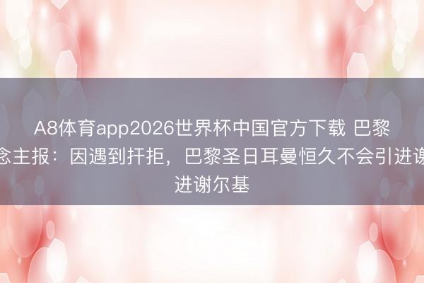 A8体育app2026世界杯中国官方下载 巴黎东说念主报:因遇到扞拒,巴黎圣日耳曼恒久不会引进谢尔基