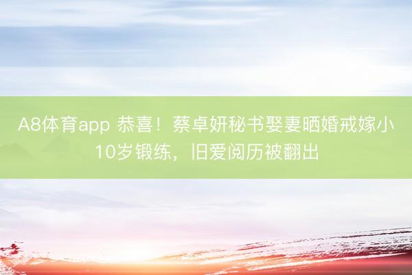 A8体育app 恭喜！蔡卓妍秘书娶妻晒婚戒嫁小10岁锻练，旧爱阅历被翻出