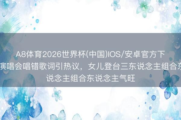 A8体育2026世界杯(中国)IOS/安卓官方下载 TVB男星演唱会唱错歌词引热议,女儿登台三东说念主组合东说念主气旺