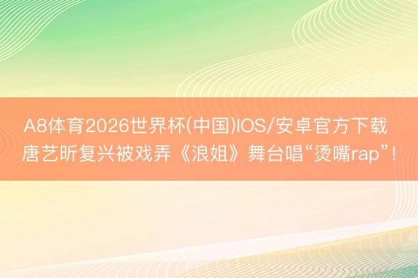 A8体育2026世界杯(中国)IOS/安卓官方下载 唐艺昕复兴被戏弄《浪姐》舞台唱“烫嘴rap”!