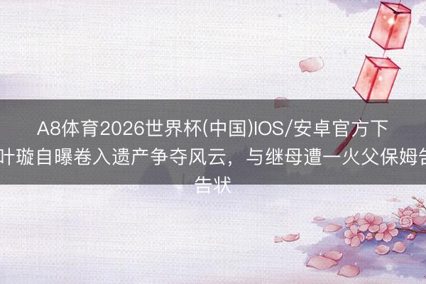 A8体育2026世界杯(中国)IOS/安卓官方下载 叶璇自曝卷入遗产争夺风云,与继母遭一火父保姆告状