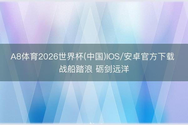 A8体育2026世界杯(中国)IOS/安卓官方下载 战船踏浪 砺剑远洋
