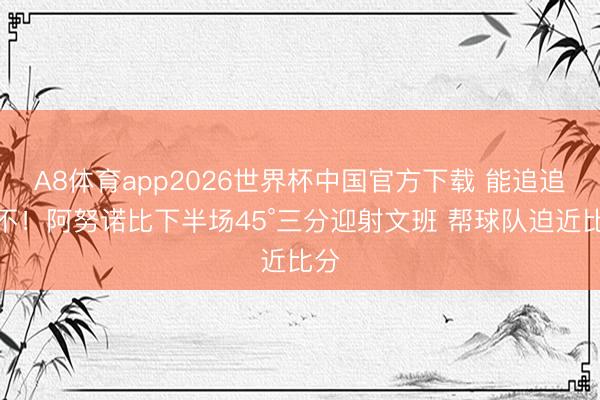 A8体育app2026世界杯中国官方下载 能追追念不！阿努诺比下半场45°三分迎射文班 帮球队迫近比分